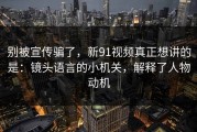 别被宣传骗了，新91视频真正想讲的是：镜头语言的小机关，解释了人物动机