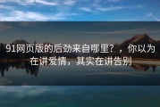 91网页版的后劲来自哪里？，你以为在讲爱情，其实在讲告别
