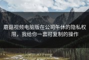 蘑菇视频电脑版在公司午休的隐私权限，我给你一套可复制的操作