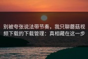 别被夸张说法带节奏，我只聊蘑菇视频下载的下载管理：真相藏在这一步