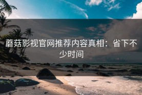 蘑菇影视官网推荐内容真相：省下不少时间
