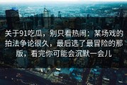 关于91吃瓜，别只看热闹：某场戏的拍法争论很久，最后选了最冒险的那版，看完你可能会沉默一会儿