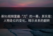 新91视频里最“刀”的一幕，其实是：人物走位的变化，暗示关系的翻转