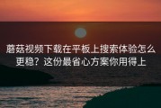 蘑菇视频下载在平板上搜索体验怎么更稳？这份最省心方案你用得上