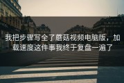 我把步骤写全了蘑菇视频电脑版，加载速度这件事我终于复盘一遍了
