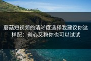 蘑菇短视频的清晰度选择我建议你这样配：省心又稳你也可以试试