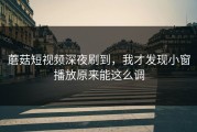 蘑菇短视频深夜刷到，我才发现小窗播放原来能这么调