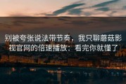 别被夸张说法带节奏，我只聊蘑菇影视官网的倍速播放：看完你就懂了