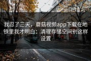 我忍了三天，蘑菇视频app下载在地铁里我才明白：清理存储空间别这样设置