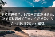 别被宣传骗了，91官网真正想讲的是：这类题材最难拍的点，它居然躲过去了（91网1的暗示别错过）