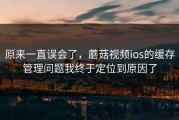 原来一直误会了，蘑菇视频ios的缓存管理问题我终于定位到原因了