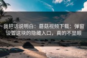 我把话说明白：蘑菇视频下载：弹窗设置这块的隐藏入口，真的不显眼