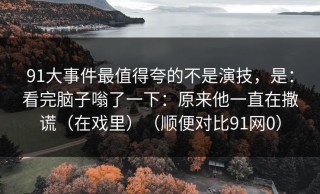 91大事件最值得夸的不是演技，是：看完脑子嗡了一下：原来他一直在撒谎（在戏里）（顺便对比91网0）