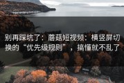 别再踩坑了：蘑菇短视频：横竖屏切换的“优先级规则”，搞懂就不乱了