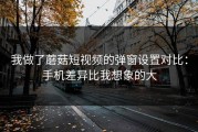 我做了蘑菇短视频的弹窗设置对比：手机差异比我想象的大