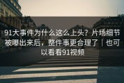 91大事件为什么这么上头？片场细节被曝出来后，整件事更合理了｜也可以看看91视频