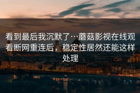 看到最后我沉默了…蘑菇影视在线观看断网重连后，稳定性居然还能这样处理