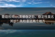 蘑菇视频ios清缓存之后，稳定性莫名其妙？先检查这两个地方