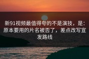 新91视频最值得夸的不是演技，是：原本要用的片名被否了，差点改写宣发路线