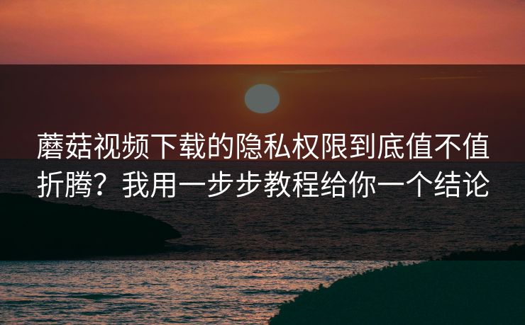 蘑菇视频下载的隐私权限到底值不值折腾？我用一步步教程给你一个结论