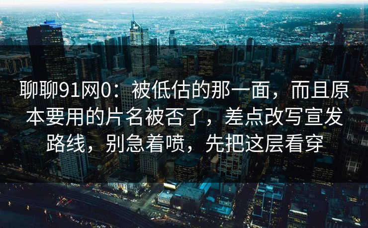 聊聊91网0：被低估的那一面，而且原本要用的片名被否了，差点改写宣发路线，别急着喷，先把这层看穿