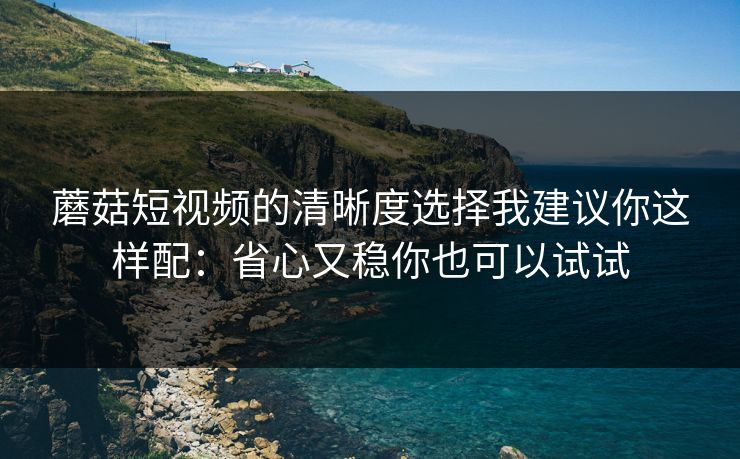 蘑菇短视频的清晰度选择我建议你这样配：省心又稳你也可以试试