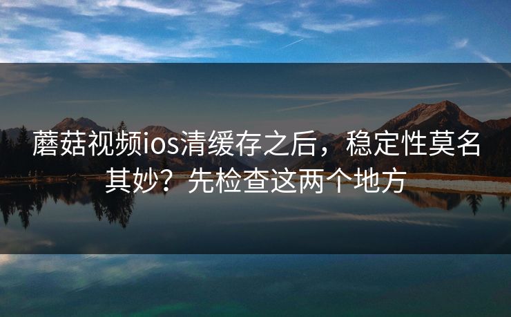 蘑菇视频ios清缓存之后，稳定性莫名其妙？先检查这两个地方