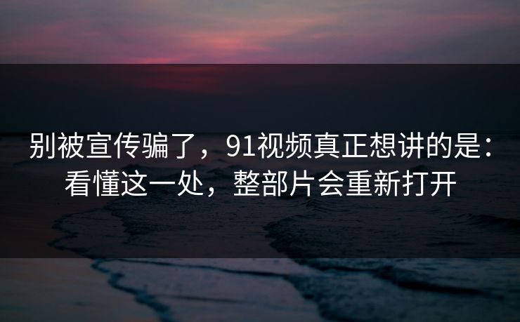 别被宣传骗了，91视频真正想讲的是：看懂这一处，整部片会重新打开