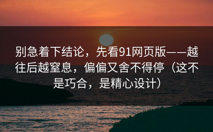 别急着下结论，先看91网页版——越往后越窒息，偏偏又舍不得停（这不是巧合，是精心设计）