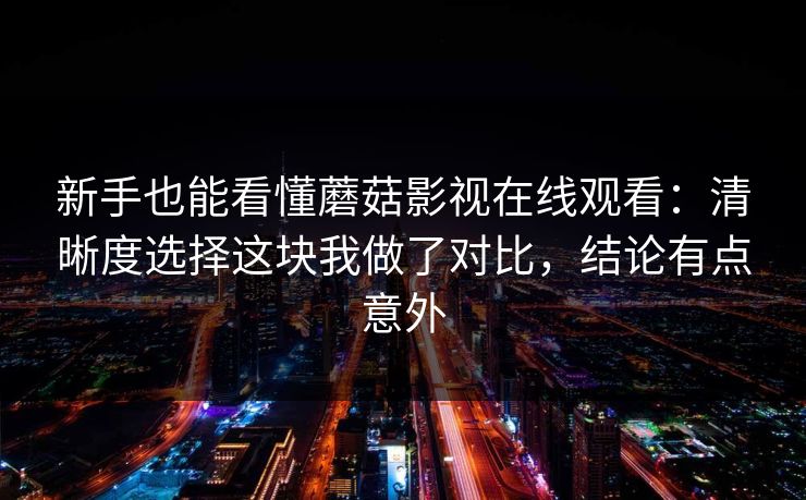 新手也能看懂蘑菇影视在线观看：清晰度选择这块我做了对比，结论有点意外
