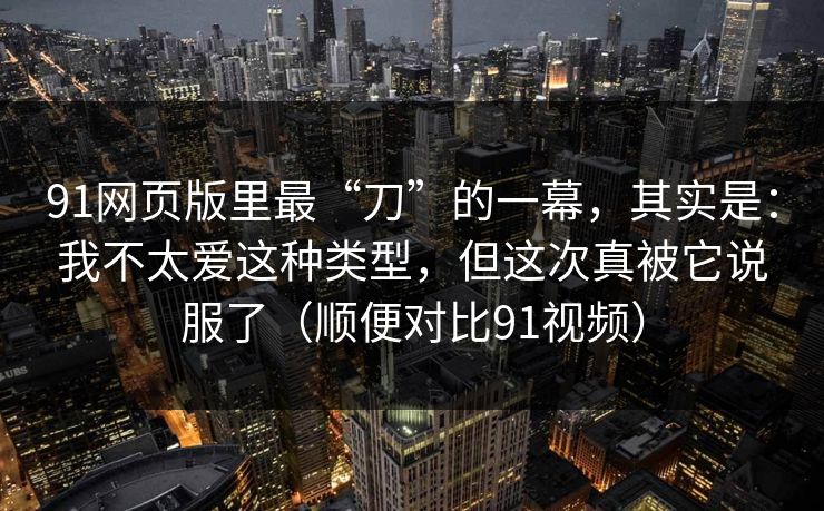 91网页版里最“刀”的一幕，其实是：我不太爱这种类型，但这次真被它说服了（顺便对比91视频）