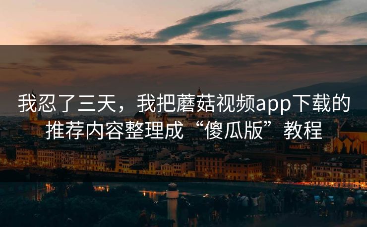 我忍了三天，我把蘑菇视频app下载的推荐内容整理成“傻瓜版”教程