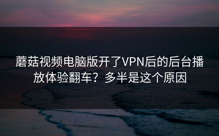 蘑菇视频电脑版开了VPN后的后台播放体验翻车？多半是这个原因