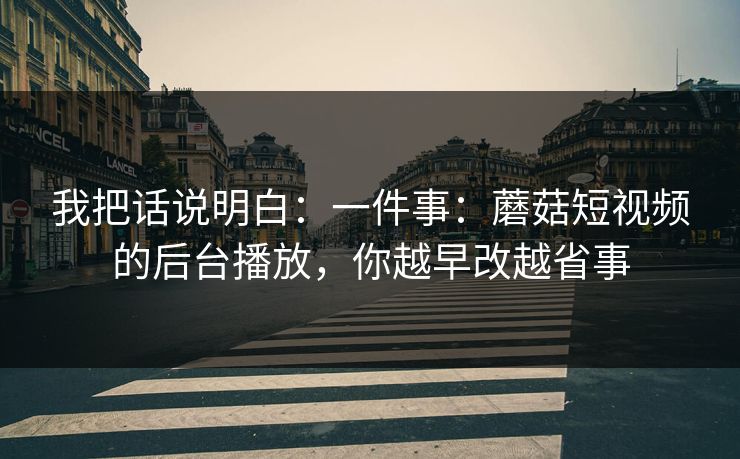 我把话说明白：一件事：蘑菇短视频的后台播放，你越早改越省事