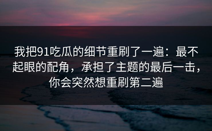 我把91吃瓜的细节重刷了一遍：最不起眼的配角，承担了主题的最后一击，你会突然想重刷第二遍