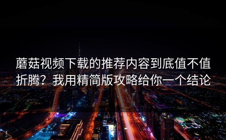 蘑菇视频下载的推荐内容到底值不值折腾？我用精简版攻略给你一个结论