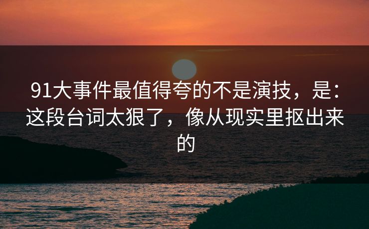 91大事件最值得夸的不是演技，是：这段台词太狠了，像从现实里抠出来的