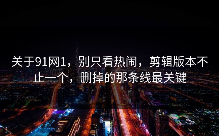 关于91网1，别只看热闹，剪辑版本不止一个，删掉的那条线最关键