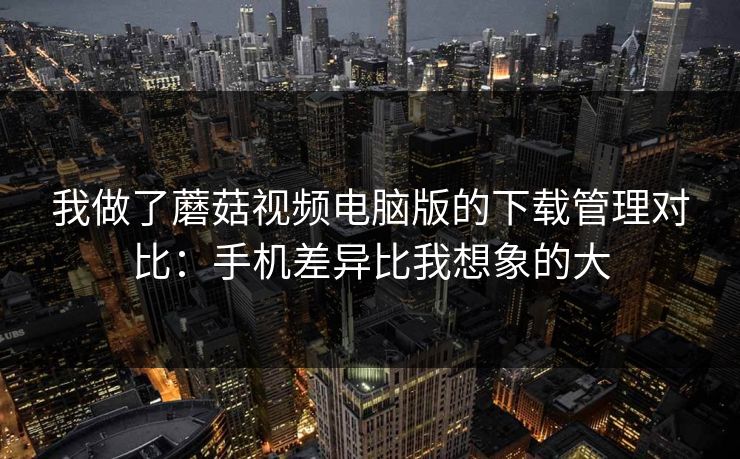 我做了蘑菇视频电脑版的下载管理对比：手机差异比我想象的大