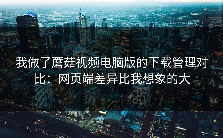 我做了蘑菇视频电脑版的下载管理对比：网页端差异比我想象的大