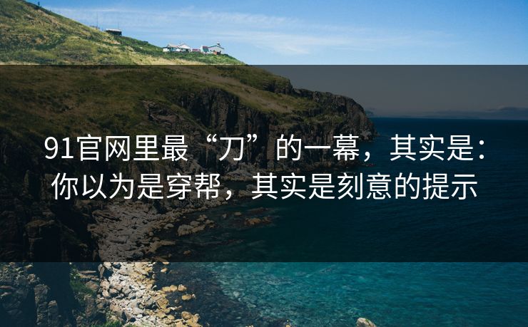 91官网里最“刀”的一幕,其实是:你以为是穿帮,其实是刻意的提示 91官网里最“刀”的一幕,其实是:你以为是穿帮,其实是刻意的提示
