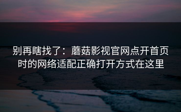别再瞎找了:蘑菇影视官网点开首页时的网络适配正确打开方式在这里 别再瞎找了:蘑菇影视官网点开首页时的网络适配正确打开方式在这里