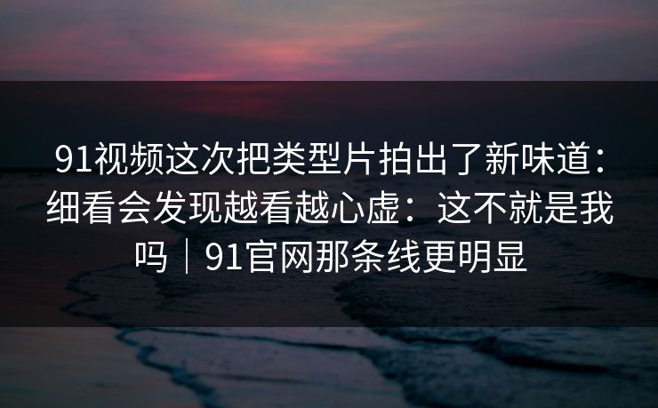 91视频这次把类型片拍出了新味道:细看会发现越看越心虚:这不就是我吗|91官网那条线更明显 91视频这次把类型片拍出了新味道:细看会发现越看越心虚:这不就是我吗|91官网那条线更明显