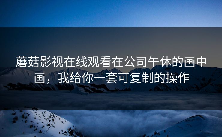 蘑菇影视在线观看在公司午休的画中画,我给你一套可复制的操作 蘑菇影视在线观看在公司午休的画中画,我给你一套可复制的操作