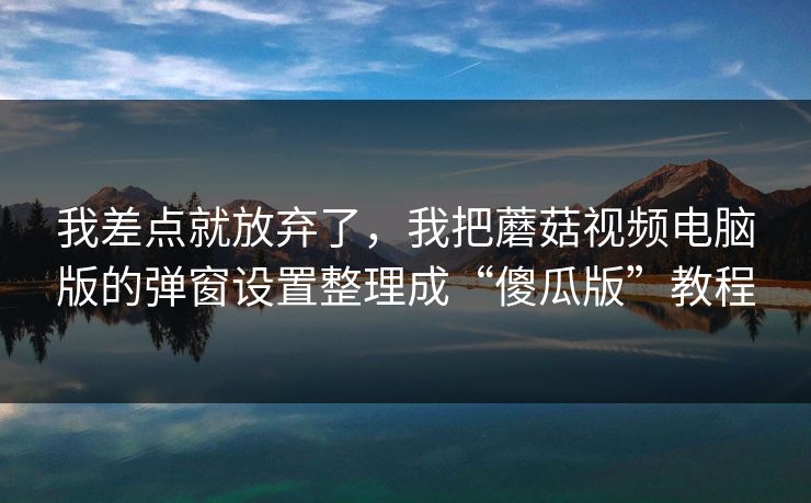 我差点就放弃了,我把蘑菇视频电脑版的弹窗设置整理成“傻瓜版”教程 我差点就放弃了,我把蘑菇视频电脑版的弹窗设置整理成“傻瓜版”教程