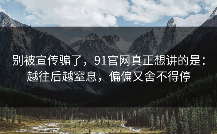 别被宣传骗了,91官网真正想讲的是:越往后越窒息,偏偏又舍不得停 别被宣传骗了,91官网真正想讲的是:越往后越窒息,偏偏又舍不得停
