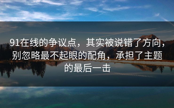 91在线的争议点,其实被说错了方向,别忽略最不起眼的配角,承担了主题的最后一击 91在线的争议点,其实被说错了方向,别忽略最不起眼的配角,承担了主题的最后一击