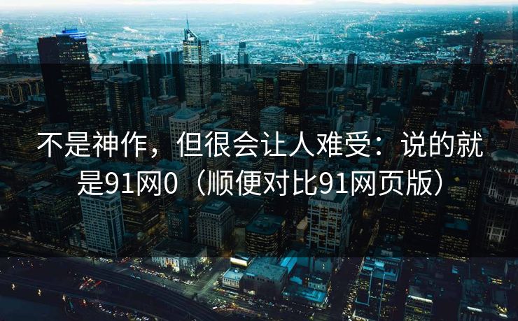 不是神作,但很会让人难受:说的就是91网0(顺便对比91网页版) 不是神作,但很会让人难受:说的就是91网0(顺便对比91网页版)