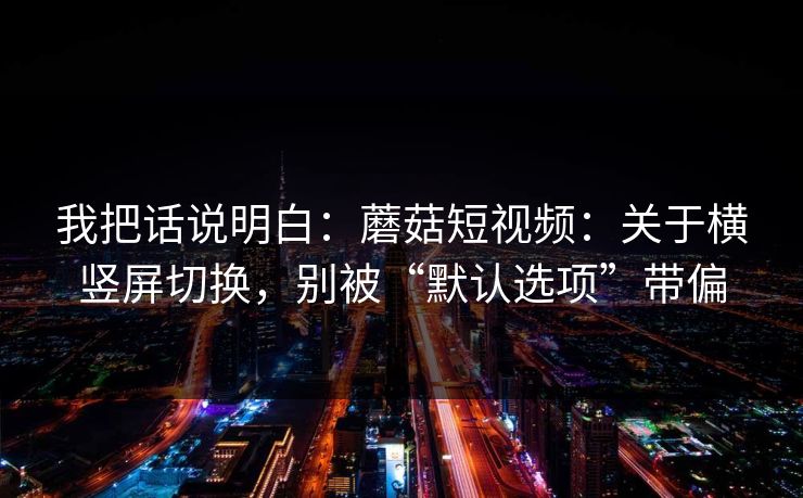 我把话说明白:蘑菇短视频:关于横竖屏切换,别被“默认选项”带偏 我把话说明白:蘑菇短视频:关于横竖屏切换,别被“默认选项”带偏
