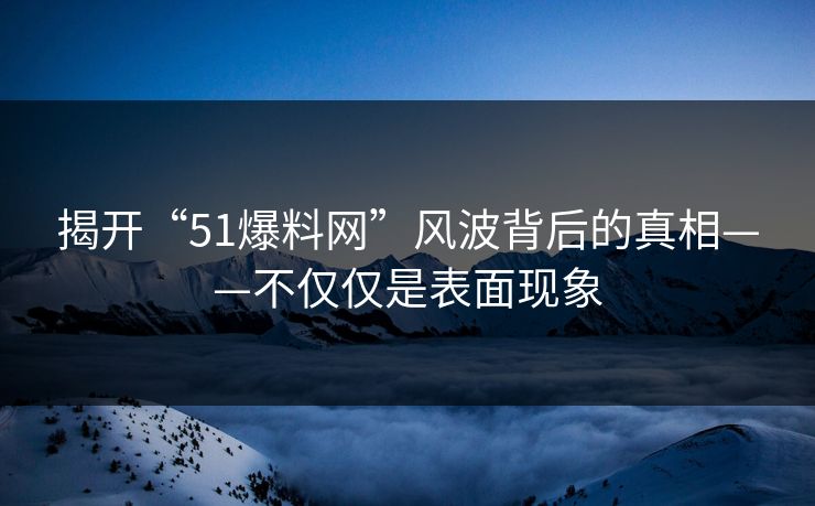 揭开“51爆料网”风波背后的真相——不仅仅是表面现象 揭开“51爆料网”风波背后的真相——不仅仅是表面现象